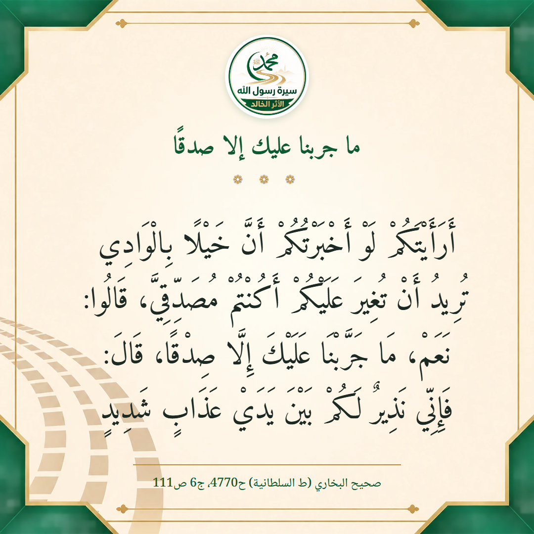 أَرَأَيْتَكُمْ لَوْ أَخْبَرْتُكُمْ أَنَّ خَيْلًا بِالْوَادِي تُرِيدُ أَنْ تُغِيرَ عَلَيْكُمْ أَكُنْتُمْ مُصَدِّقِيَّ، قَالُوا: نَعَمْ، مَا جَرَّبْنَا عَلَيْكَ إِلَّا صِدْقًا، قَالَ: فَإِنِّي نَذِيرٌ لَكُمْ بَيْنَ يَدَيْ عَذَابٍ شَدِيدٍ