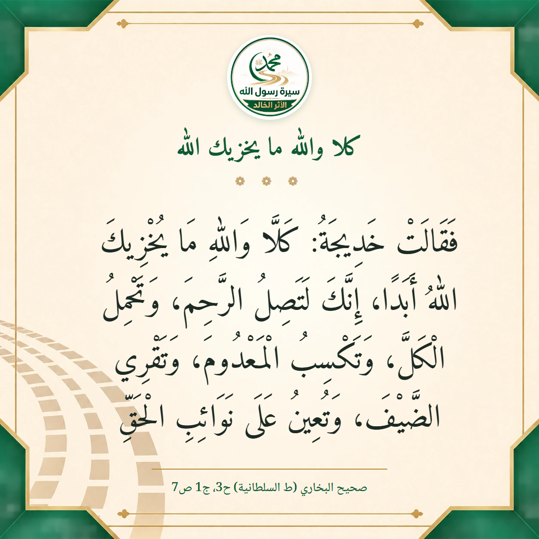 فَقَالَتْ خَدِيجَةُ: كَلَّا وَاللهِ مَا يُخْزِيكَ اللهُ أَبَدًا، إِنَّكَ لَتَصِلُ الرَّحِمَ، وَتَحْمِلُ الْكَلَّ، وَتَكْسِبُ الْمَعْدُومَ، وَتَقْرِي الضَّيْفَ، وَتُعِينُ عَلَى نَوَائِبِ الْحَقِّ